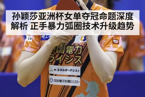 孙颖莎亚洲杯女单夺冠命题深度解析 正手暴力弧圈技术升级趋势